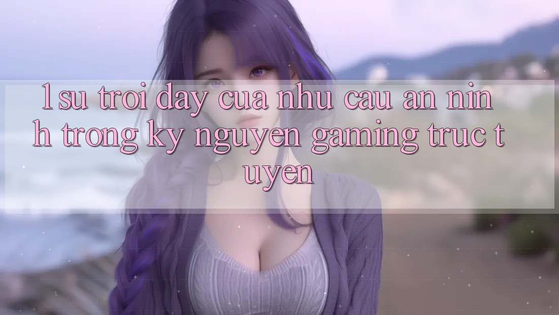 1. Sự Trỗi Dậy Của Nhu Cầu An ninh Trong Kỷ Nguyên Gaming Trực Tuyến