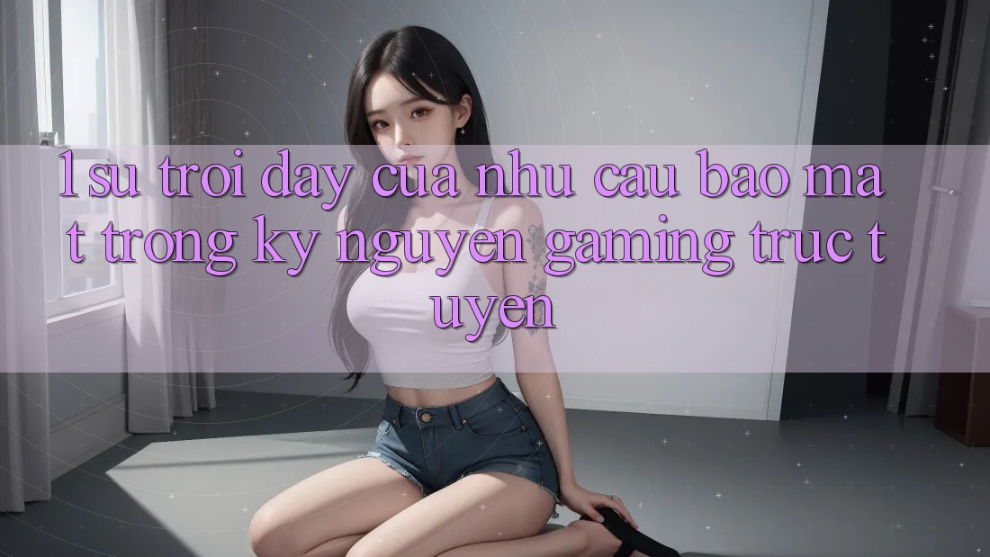 1. Sự Trỗi Dậy Của Nhu Cầu Bảo Mật Trong Kỷ Nguyên Gaming Trực Tuyến