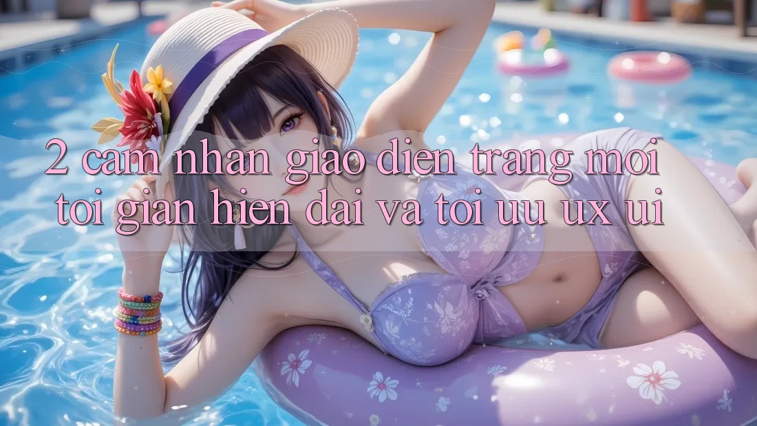 2. Cảm nhận Giao Diện Trang Mới: Tối Giản, Hiện Đại Và Tối Ưu UX/UI