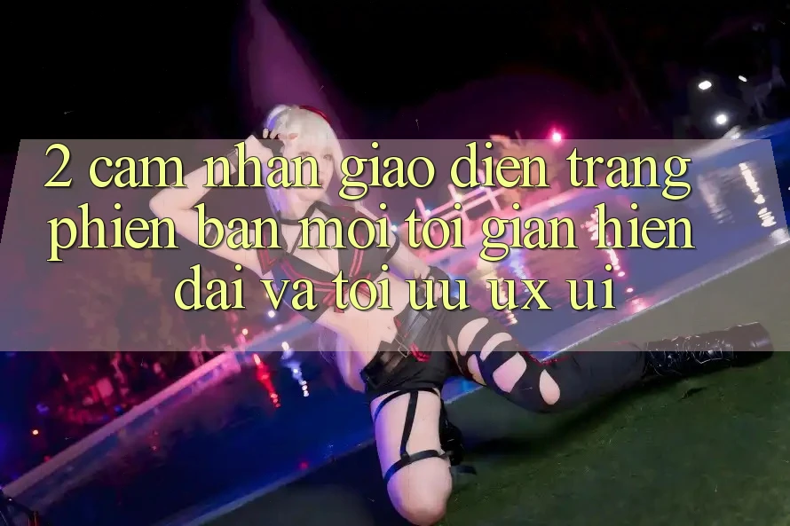 2. Cảm nhận Giao Diện Trang Phiên bản mới: Tối Giản, Hiện Đại Và Tối Ưu UX/UI