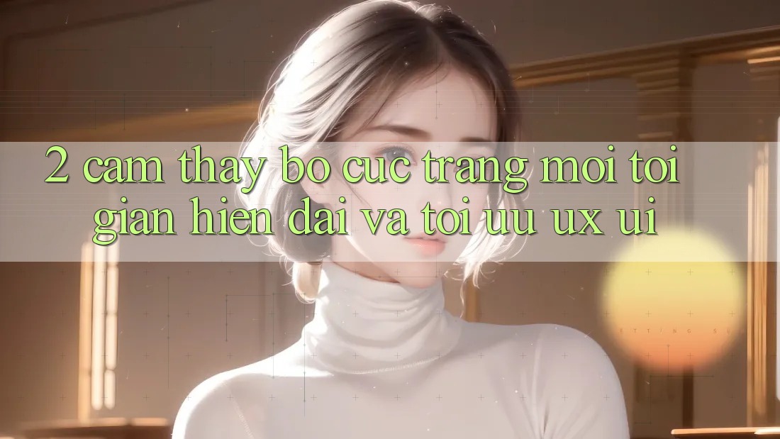 2. Cảm thấy Bố cục Trang Mới: Tối Giản, Hiện Đại Và Tối Ưu UX/UI