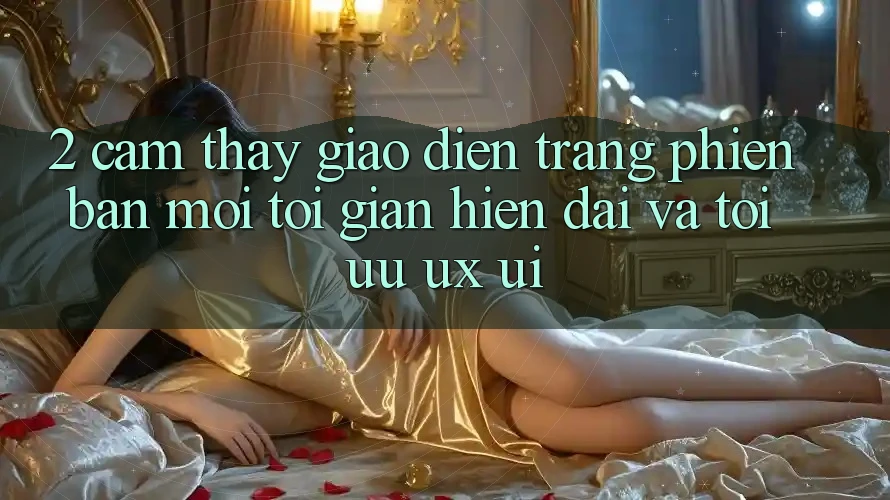 2. Cảm thấy Giao Diện Trang Phiên bản mới: Tối Giản, Hiện Đại Và Tối Ưu UX/UI