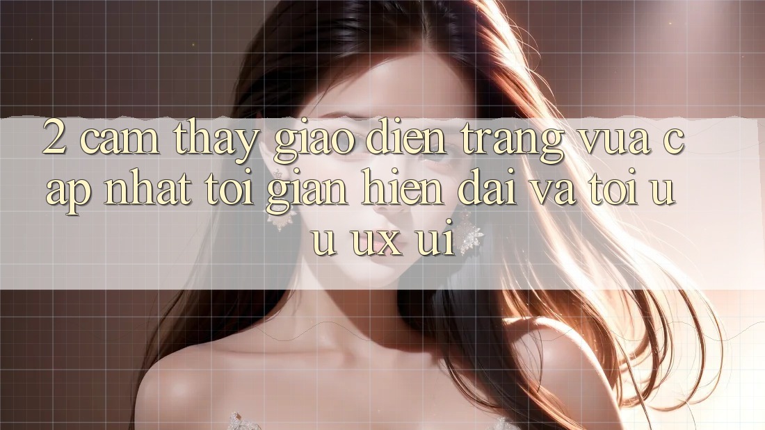 2. Cảm thấy Giao Diện Trang Vừa cập nhật: Tối Giản, Hiện Đại Và Tối Ưu UX/UI