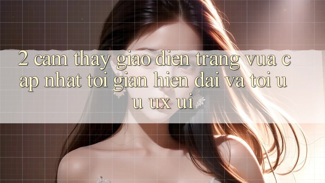 2. Cảm thấy Giao Diện Trang Vừa cập nhật: Tối Giản, Hiện Đại Và Tối Ưu UX/UI