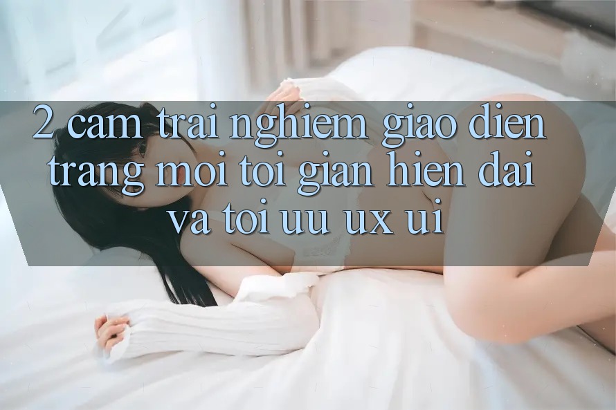 2. Cảm trải nghiệm Giao Diện Trang Mới: Tối Giản, Hiện Đại Và Tối Ưu UX/UI