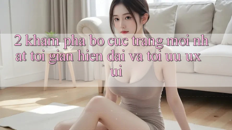 2. Khám Phá Bố cục Trang Mới nhất: Tối Giản, Hiện Đại Và Tối Ưu UX/UI