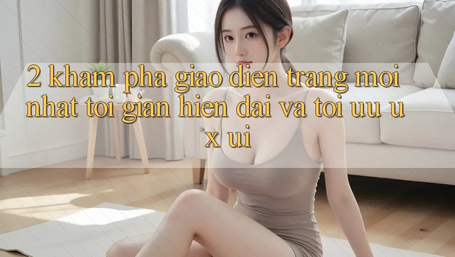 2. Khám phá Giao Diện Trang Mới nhất: Tối Giản, Hiện Đại Và Tối Ưu UX/UI