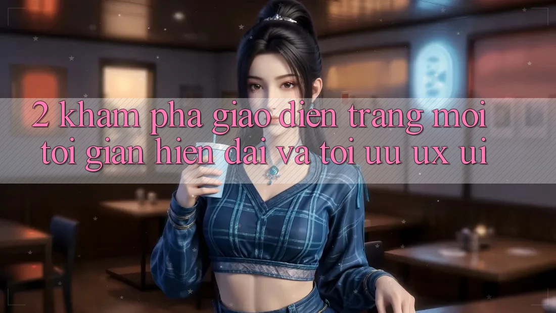 2. Khám Phá Giao Diện Trang Mới: Tối Giản, Hiện Đại Và Tối Ưu UX/UI