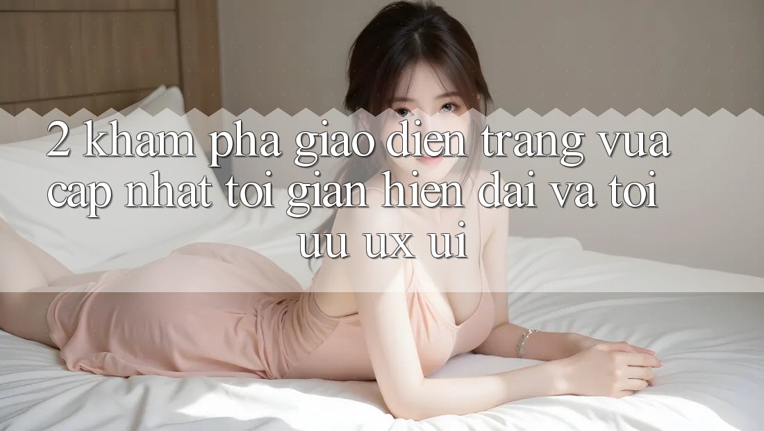 2. Khám Phá Giao Diện Trang Vừa cập nhật: Tối Giản, Hiện Đại Và Tối Ưu UX/UI