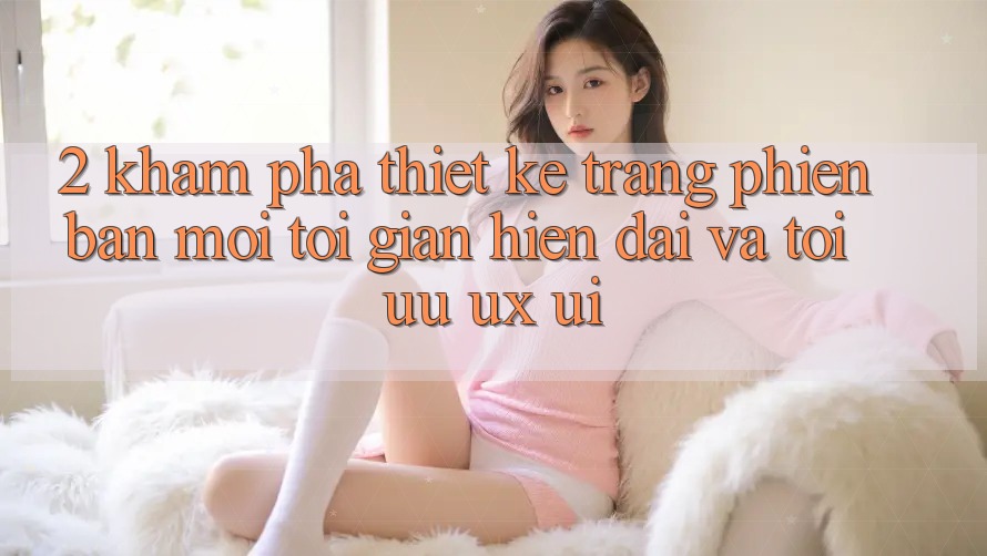 2. Khám Phá Thiết kế Trang Phiên bản mới: Tối Giản, Hiện Đại Và Tối Ưu UX/UI