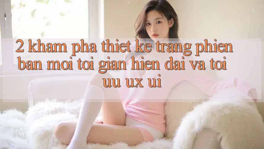 2. Khám Phá Thiết kế Trang Phiên bản mới: Tối Giản, Hiện Đại Và Tối Ưu UX/UI