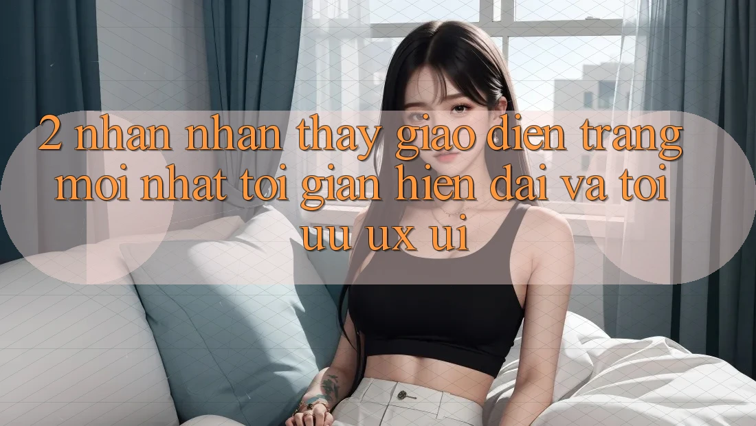 2. Nhận nhận thấy Giao Diện Trang Mới nhất: Tối Giản, Hiện Đại Và Tối Ưu UX/UI