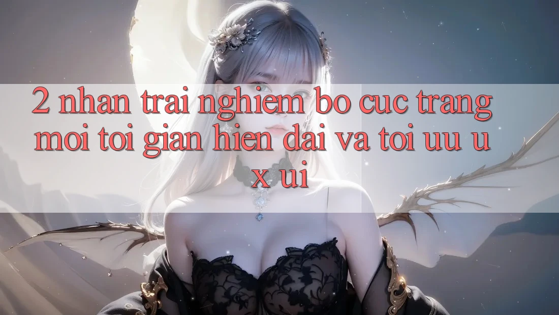 2. Nhận trải nghiệm Bố cục Trang Mới: Tối Giản, Hiện Đại Và Tối Ưu UX/UI