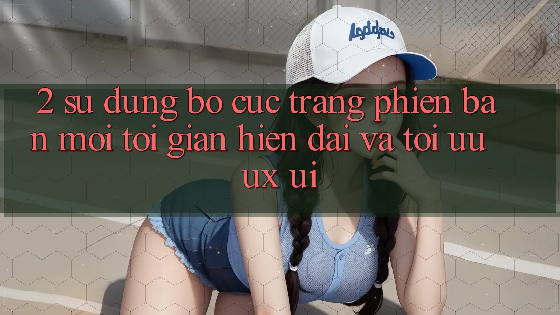 2. Sử dụng Bố cục Trang Phiên bản mới: Tối Giản, Hiện Đại Và Tối Ưu UX/UI