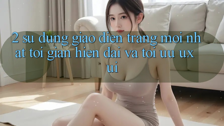 2. Sử dụng Giao Diện Trang Mới nhất: Tối Giản, Hiện Đại Và Tối Ưu UX/UI