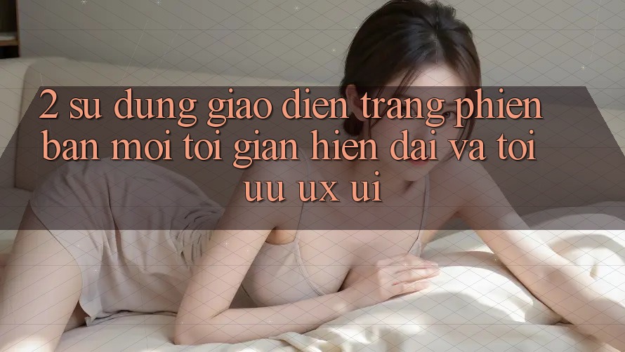2. Sử dụng Giao Diện Trang Phiên bản mới: Tối Giản, Hiện Đại Và Tối Ưu UX/UI