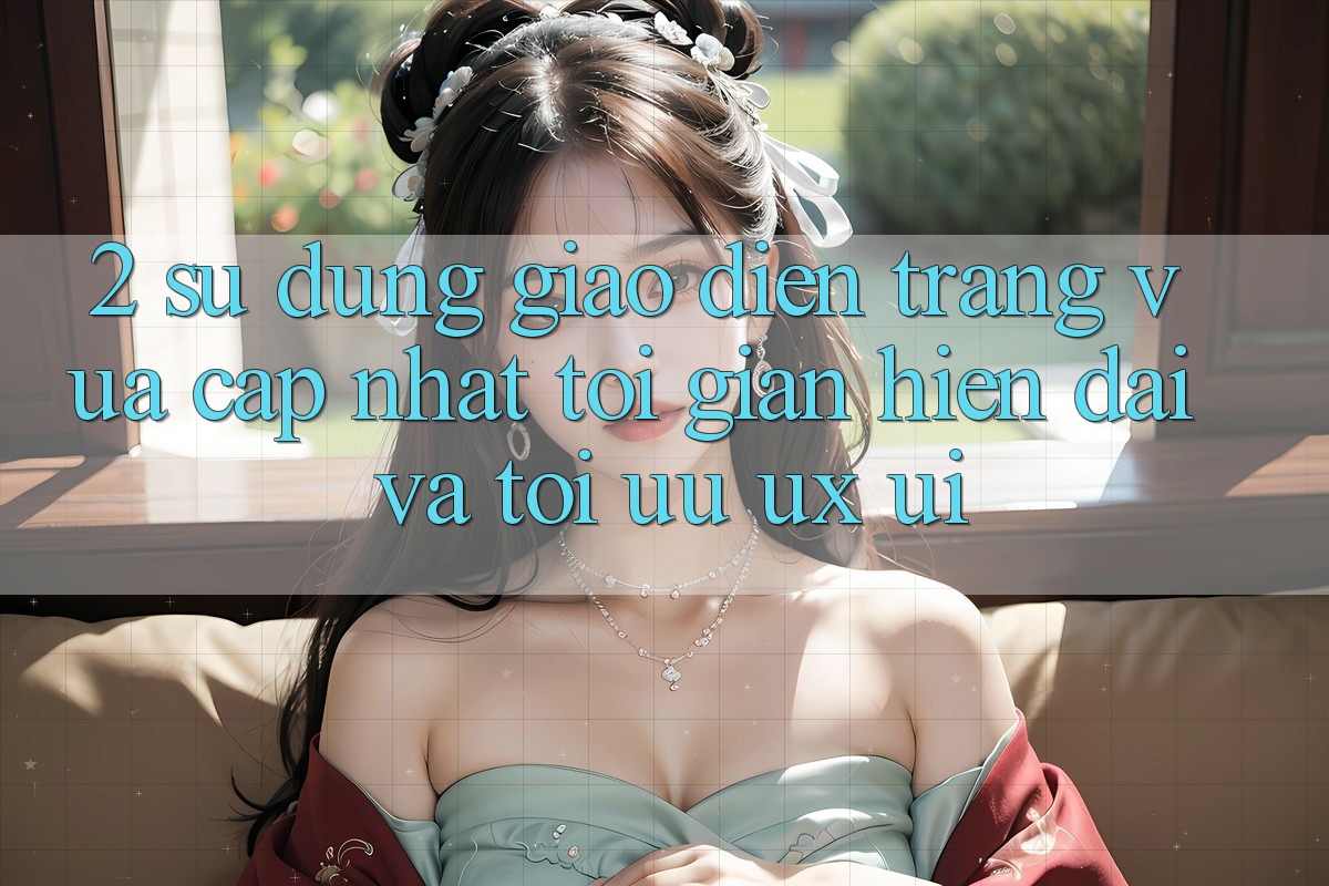 2. Sử dụng Giao Diện Trang Vừa cập nhật: Tối Giản, Hiện Đại Và Tối Ưu UX/UI