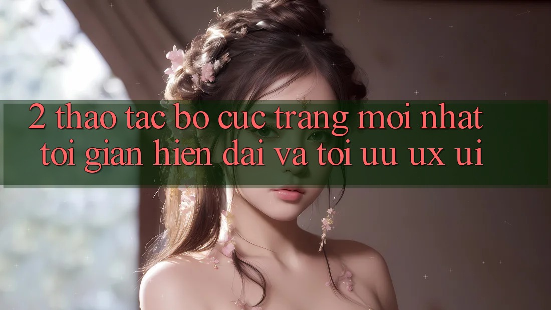 2. Thao tác Bố cục Trang Mới nhất: Tối Giản, Hiện Đại Và Tối Ưu UX/UI