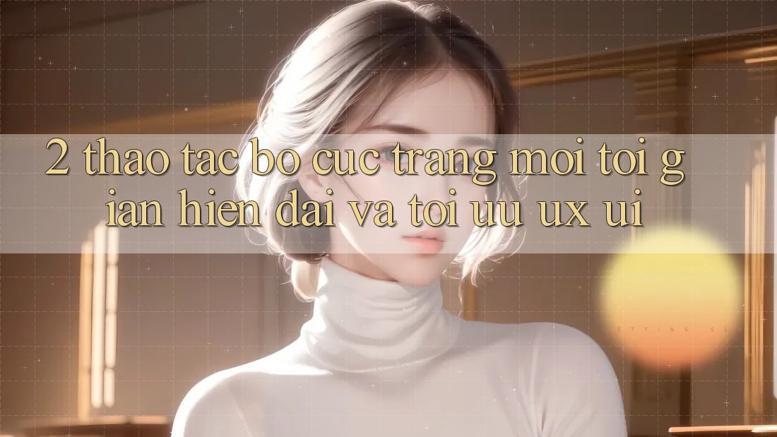 2. Thao tác Bố cục Trang Mới: Tối Giản, Hiện Đại Và Tối Ưu UX/UI