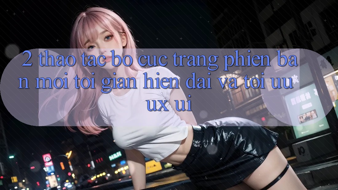 2. Thao tác Bố cục Trang Phiên bản mới: Tối Giản, Hiện Đại Và Tối Ưu UX/UI