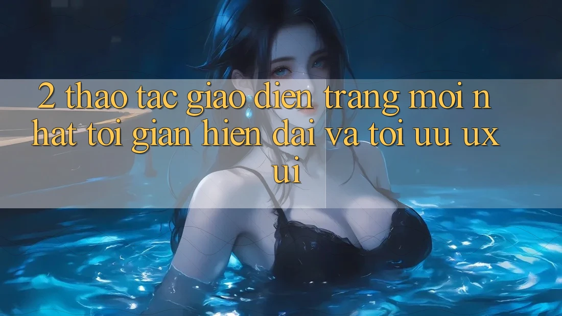 2. Thao tác Giao Diện Trang Mới nhất: Tối Giản, Hiện Đại Và Tối Ưu UX/UI