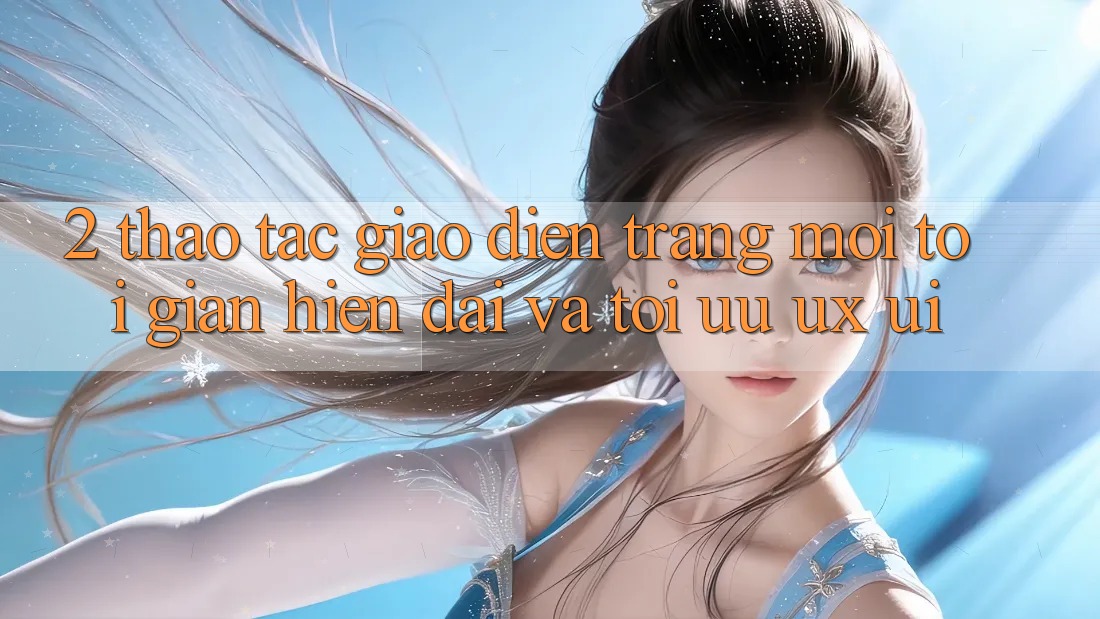 2. Thao tác Giao diện Trang Mới: Tối Giản, Hiện Đại Và Tối Ưu UX/UI