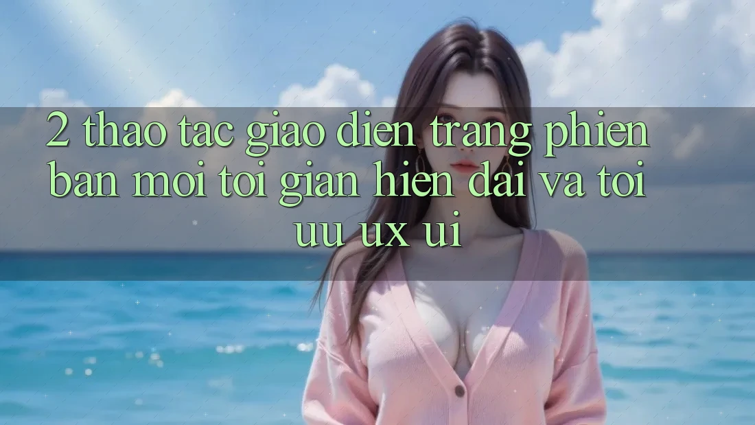 2. Thao tác Giao Diện Trang Phiên bản mới: Tối Giản, Hiện Đại Và Tối Ưu UX/UI