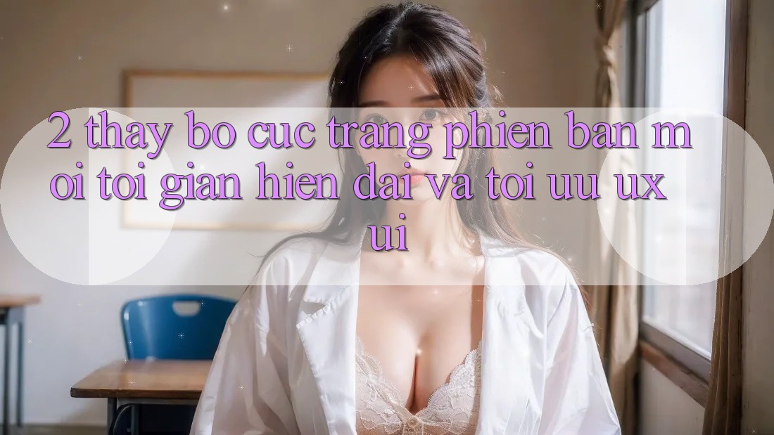2. Thấy Bố cục Trang Phiên bản mới: Tối Giản, Hiện Đại Và Tối Ưu UX/UI