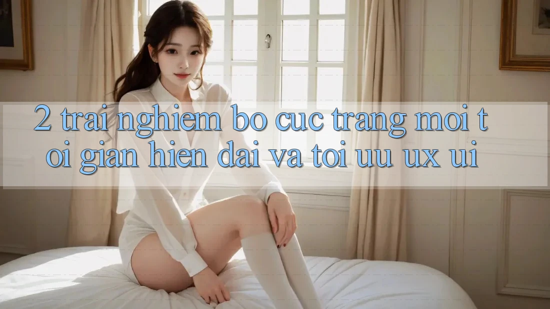 2. Trải nghiệm Bố cục Trang Mới: Tối Giản, Hiện Đại Và Tối Ưu UX/UI