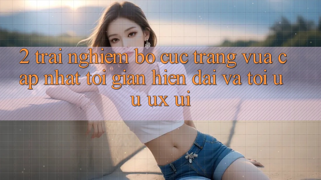 2. Trải nghiệm Bố cục Trang Vừa cập nhật: Tối Giản, Hiện Đại Và Tối Ưu UX/UI