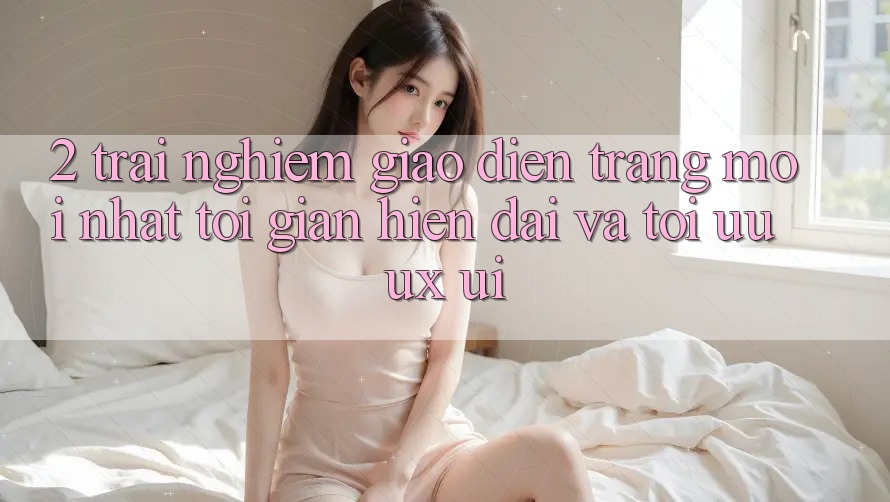 2. Trải nghiệm Giao Diện Trang Mới nhất: Tối Giản, Hiện Đại Và Tối Ưu UX/UI