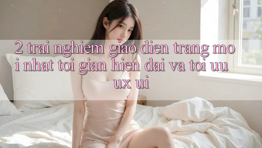 2. Trải nghiệm Giao Diện Trang Mới nhất: Tối Giản, Hiện Đại Và Tối Ưu UX/UI