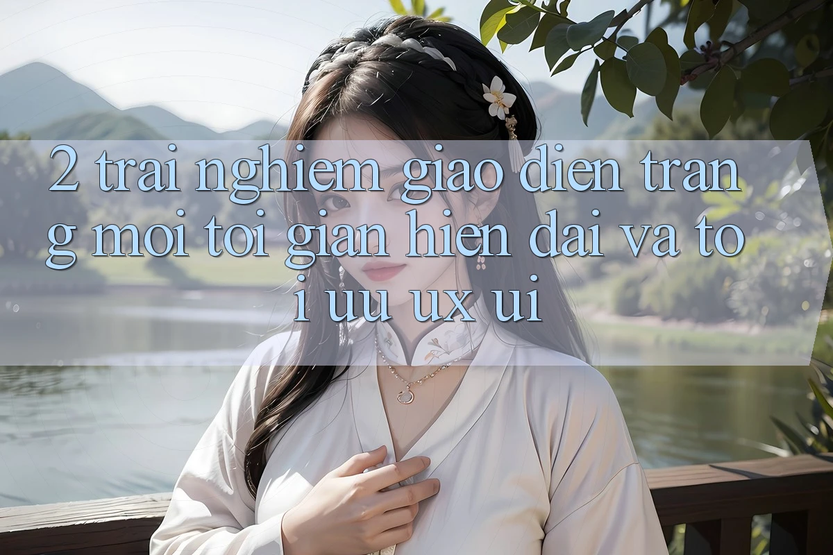 2. Trải nghiệm Giao Diện Trang Mới: Tối Giản, Hiện Đại Và Tối Ưu UX/UI