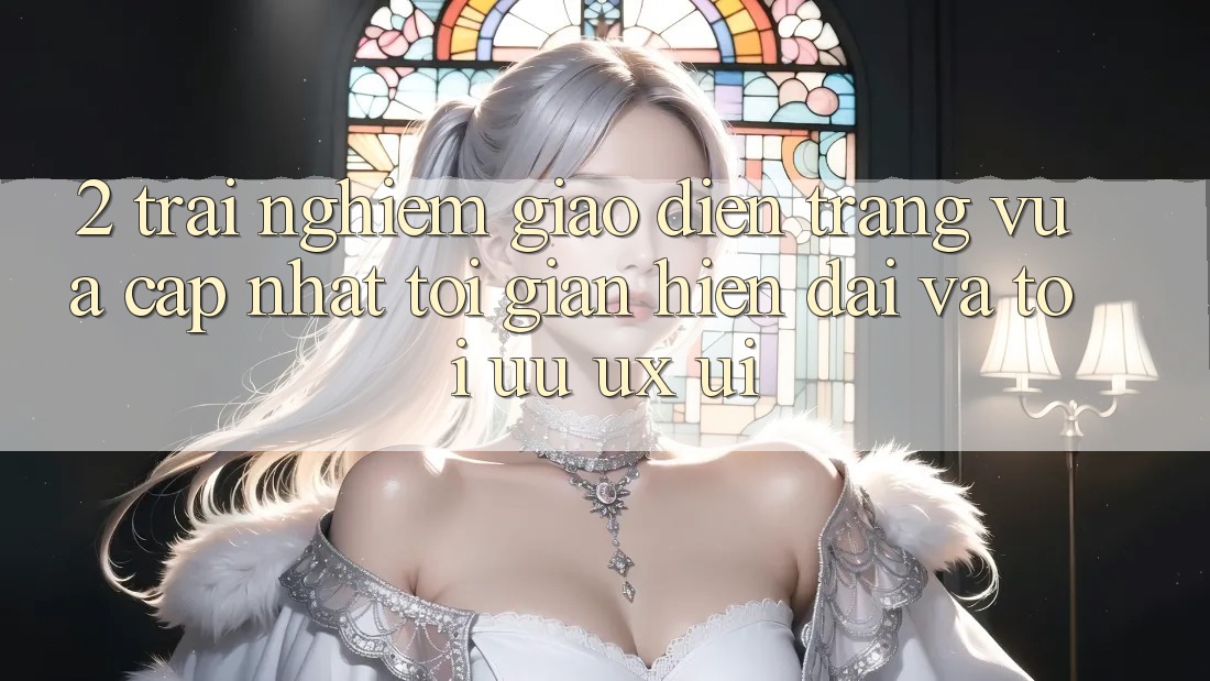2. Trải nghiệm Giao Diện Trang Vừa cập nhật: Tối Giản, Hiện Đại Và Tối Ưu UX/UI