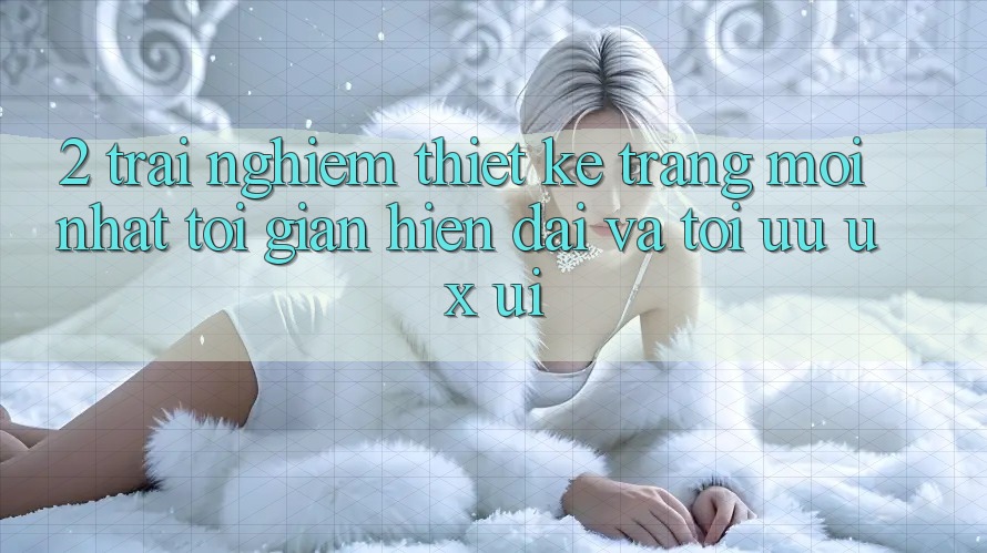 2. Trải nghiệm Thiết kế Trang Mới nhất: Tối Giản, Hiện Đại Và Tối Ưu UX/UI