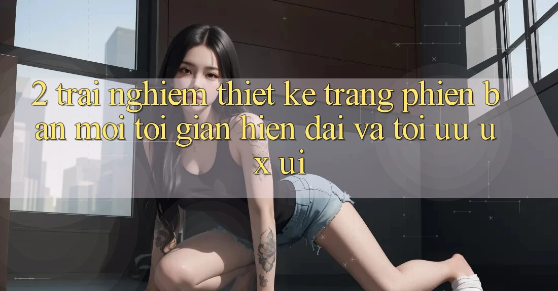 2. Trải nghiệm Thiết kế Trang Phiên bản mới: Tối Giản, Hiện Đại Và Tối Ưu UX/UI