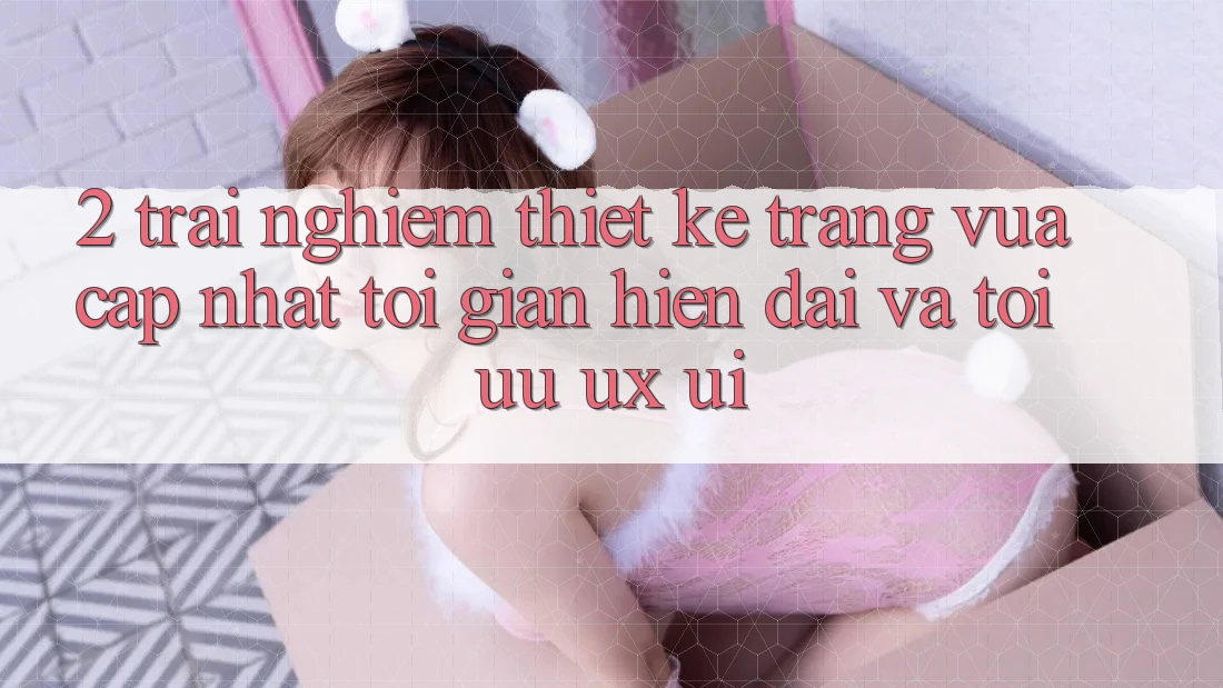 2. Trải nghiệm Thiết kế Trang Vừa cập nhật: Tối Giản, Hiện Đại Và Tối Ưu UX/UI