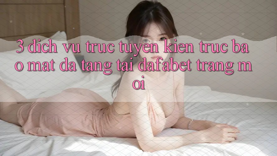 3. Dịch vụ trực tuyến Kiến Trúc Bảo Mật Đa Tầng Tại Dafabet Trang Mới