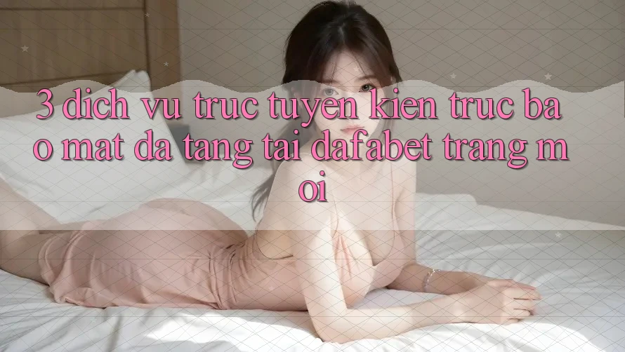 3. Dịch vụ trực tuyến Kiến Trúc Bảo Mật Đa Tầng Tại Dafabet Trang Mới