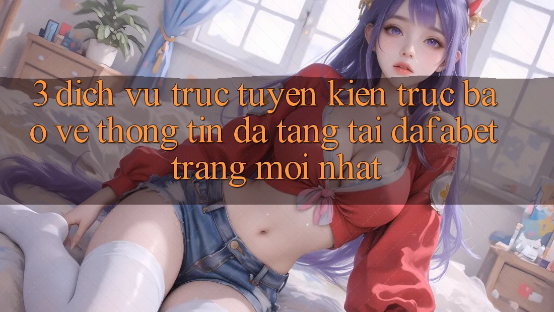 3. Dịch vụ trực tuyến Kiến Trúc Bảo vệ thông tin Đa Tầng Tại Dafabet Trang Mới nhất