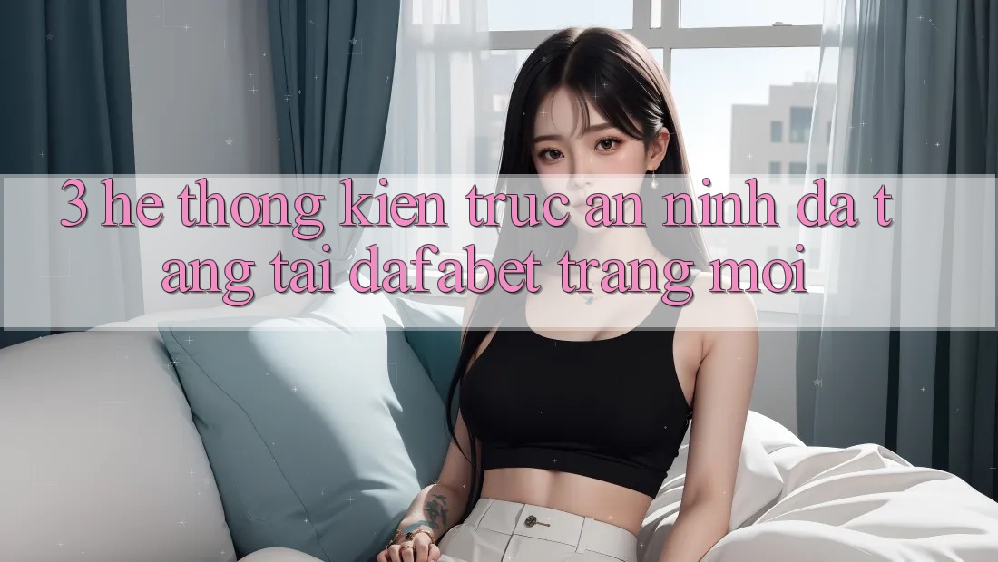 3. Hệ Thống Kiến Trúc An ninh Đa Tầng Tại Dafabet Trang Mới