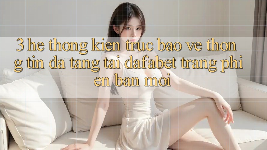 3. Hệ Thống Kiến Trúc Bảo vệ thông tin Đa Tầng Tại Dafabet Trang Phiên bản mới