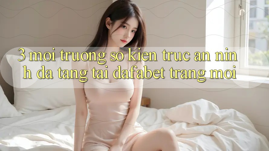 3. Môi trường số Kiến Trúc An ninh Đa Tầng Tại Dafabet Trang Mới