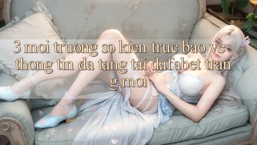 3. Môi trường số Kiến Trúc Bảo vệ thông tin Đa Tầng Tại Dafabet Trang Mới
