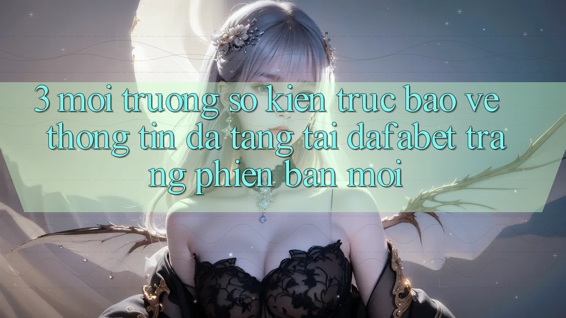 3. Môi trường số Kiến Trúc Bảo vệ thông tin Đa Tầng Tại Dafabet Trang Phiên bản mới