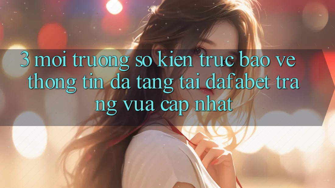 3. Môi trường số Kiến Trúc Bảo vệ thông tin Đa Tầng Tại Dafabet Trang Vừa cập nhật