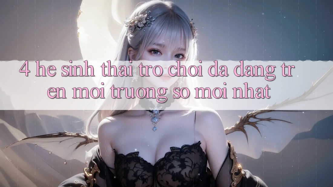 4. Hệ Sinh Thái Trò Chơi Đa Dạng Trên Môi trường số Mới nhất