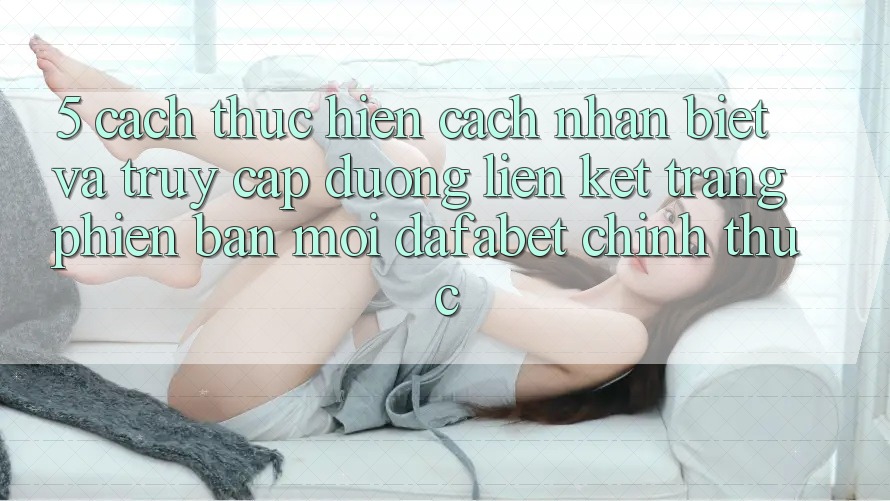 5. Cách thực hiện Cách Nhận Biết Và Truy Cập Đường Liên kết Trang Phiên bản mới Dafabet Chính Thức