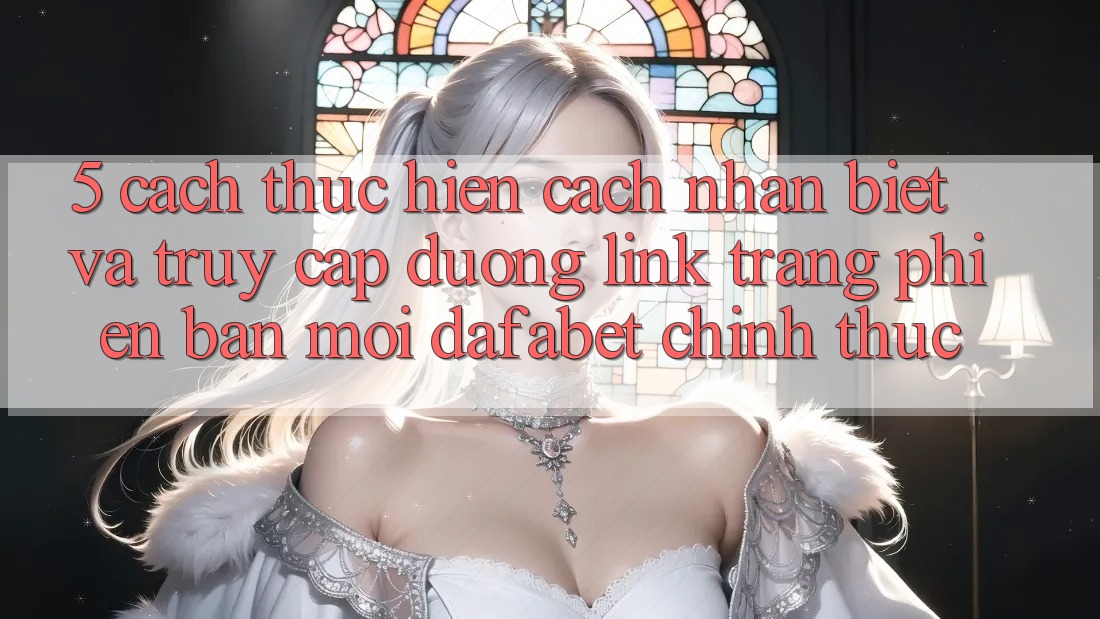 5. Cách thực hiện Cách Nhận Biết Và Truy Cập Đường Link Trang Phiên bản mới Dafabet Chính Thức