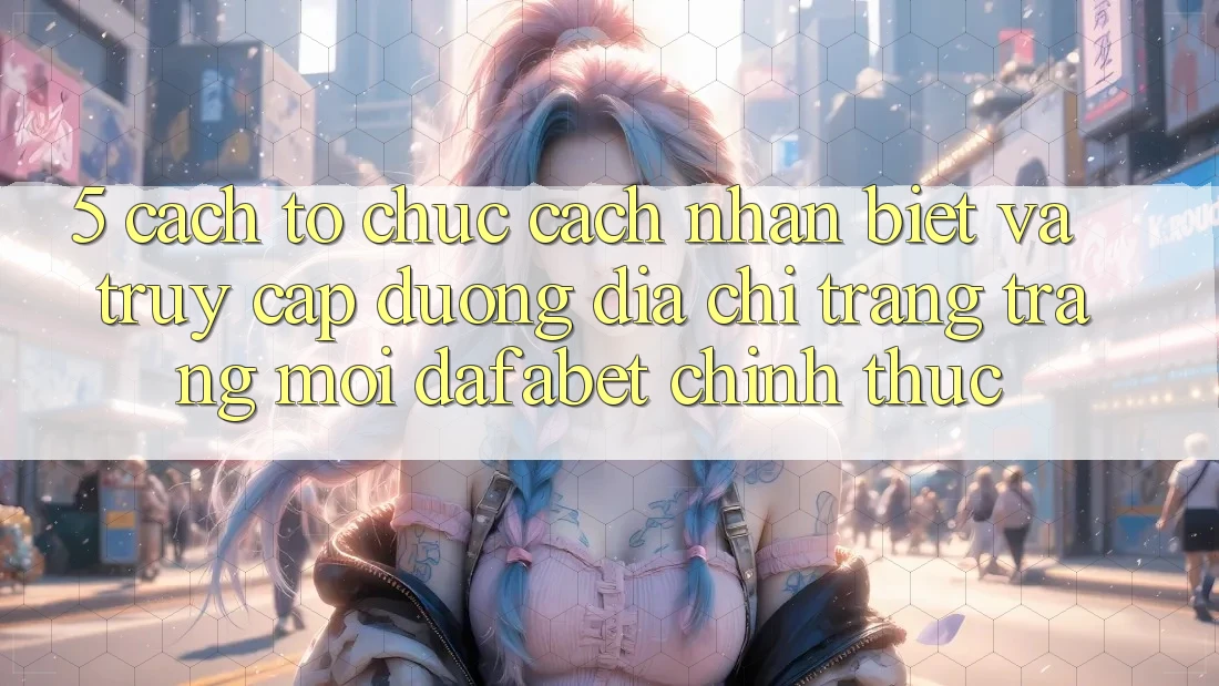 5. Cách tổ chức Cách Nhận Biết Và Truy Cập Đường Địa chỉ trang Trang Mới Dafabet Chính Thức